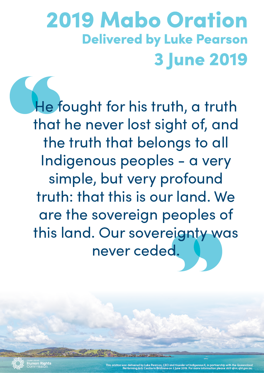 This poster contains a quote from the 2019 Mabo Oration, delivered by Luke Pearson: "He fought for his truth, a truth that he never lost sight of, and the truth that belongs to all Indigenous peoples - a very simple, but very profound truth: that this is our land. We are the sovereign peoples of this land. Our sovereignty was never ceded.". The text is dark blue on a white background. Across the bottom of the poster is a photo of Thursday Island in the Torres Strait. The photo has been taken from a distance. The island is green and mountainous with some visible buildings at one end. The water surrounding the island is bright turquoise and there are some clouds in the sky above it.