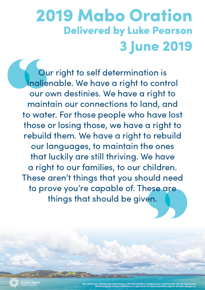 This poster contains a quote from the 2019 Mabo Oration, delivered by Luke Pearson: "Our right to self determination is inalienable. We have a right to control our own destinies. We have a right to maintain our connections to land, and to water. For those people who have lost those or losing those, we have a right to rebuild them. We have a right to rebuild our languages, to maintain the ones that luckily are still thriving. We have a right to our families, to our children. These aren't things that you should need to prove you're capable of. These are things that should be given.". The text is dark blue on a white background. Across the bottom of the poster is a photo of Thursday Island in the Torres Strait. The photo has been taken from a distance. The island is green and mountainous with some visible buildings at one end. The water surrounding the island is bright turquoise and there are some clouds in the sky above it.