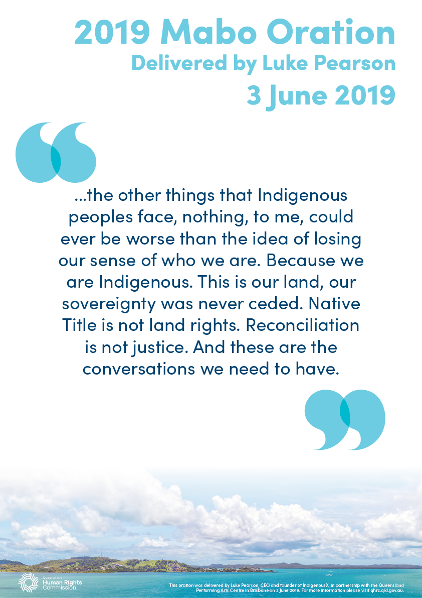 This poster contains a quote from the 2019 Mabo Oration, delivered by Luke Pearson: "...the other things that Indigenous peoples face, nothing, to me, could ever be worse than the idea of losing our sense of who we are. Because we are Indigenous. This is our land, our sovereignty was never ceded. Native Title is not land rights. Reconciliation is not justice. And these are the conversations we need to have.". The text is dark blue on a white background. Across the bottom of the poster is a photo of Thursday Island in the Torres Strait. The photo has been taken from a distance. The island is green and mountainous with some visible buildings at one end. The water surrounding the island is bright turquoise and there are some clouds in the sky above it.